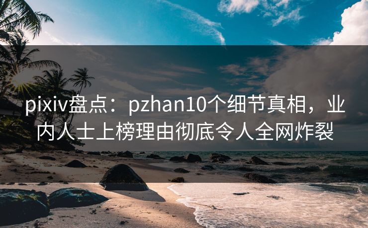 pixiv盘点：pzhan10个细节真相，业内人士上榜理由彻底令人全网炸裂