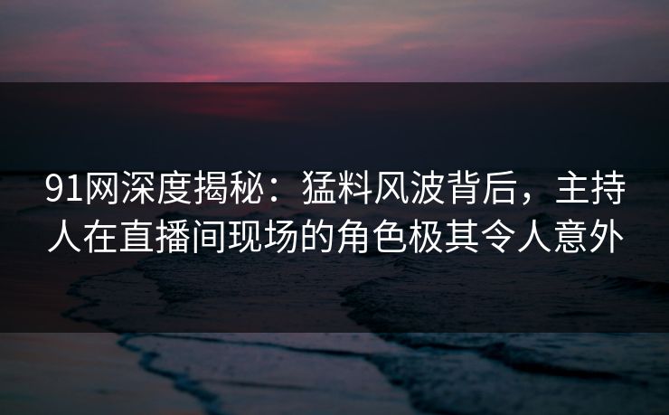 91网深度揭秘：猛料风波背后，主持人在直播间现场的角色极其令人意外
