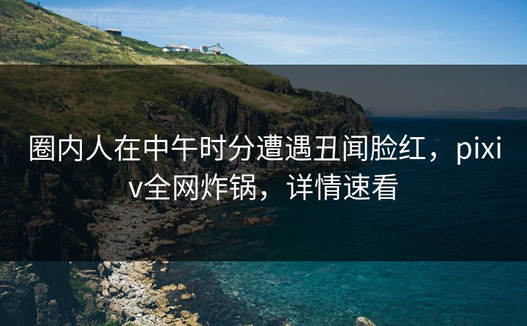 圈内人在中午时分遭遇丑闻脸红，pixiv全网炸锅，详情速看