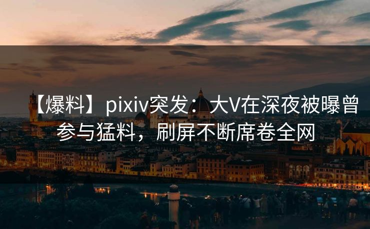 【爆料】pixiv突发：大V在深夜被曝曾参与猛料，刷屏不断席卷全网