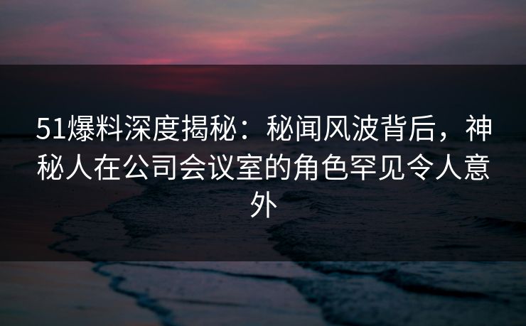 51爆料深度揭秘：秘闻风波背后，神秘人在公司会议室的角色罕见令人意外