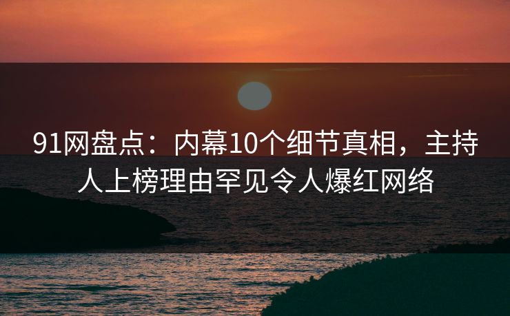 91网盘点：内幕10个细节真相，主持人上榜理由罕见令人爆红网络