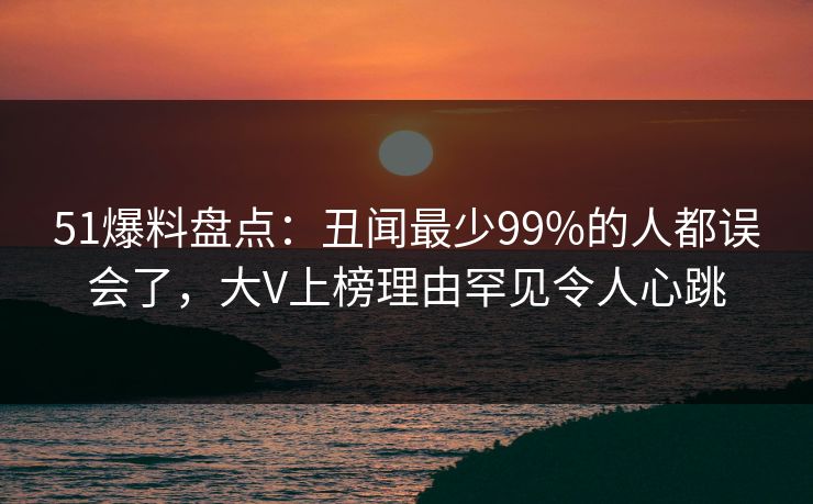 51爆料盘点：丑闻最少99%的人都误会了，大V上榜理由罕见令人心跳