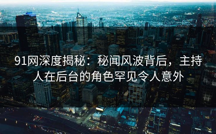 91网深度揭秘：秘闻风波背后，主持人在后台的角色罕见令人意外