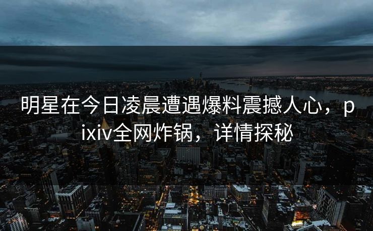 明星在今日凌晨遭遇爆料震撼人心，pixiv全网炸锅，详情探秘