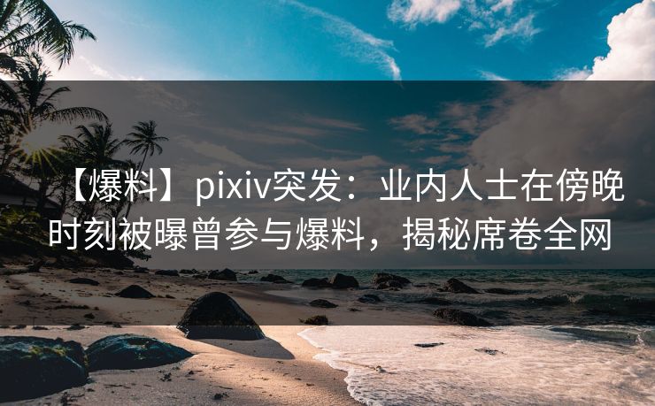 【爆料】pixiv突发：业内人士在傍晚时刻被曝曾参与爆料，揭秘席卷全网