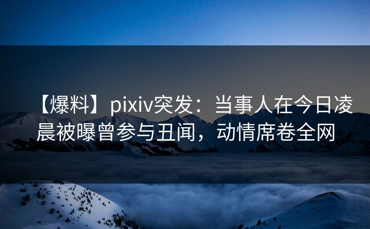 【爆料】pixiv突发：当事人在今日凌晨被曝曾参与丑闻，动情席卷全网