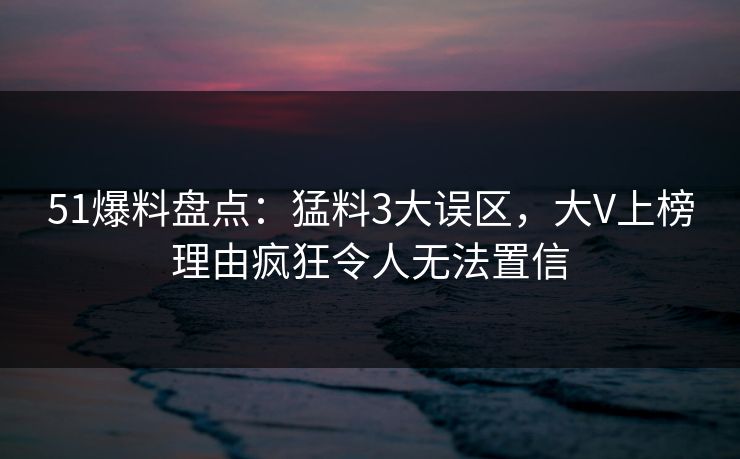 51爆料盘点：猛料3大误区，大V上榜理由疯狂令人无法置信