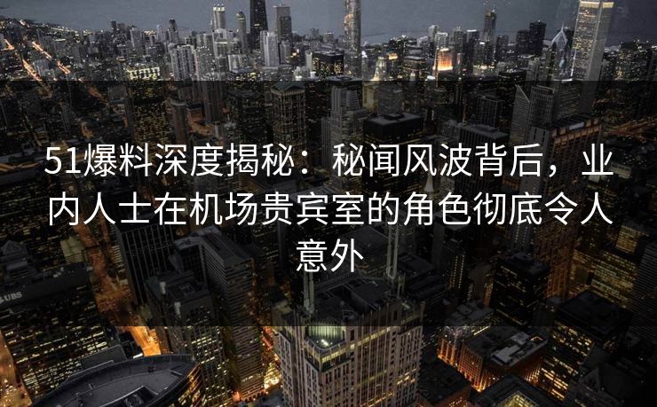 51爆料深度揭秘：秘闻风波背后，业内人士在机场贵宾室的角色彻底令人意外