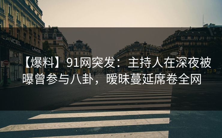 【爆料】91网突发：主持人在深夜被曝曾参与八卦，暧昧蔓延席卷全网