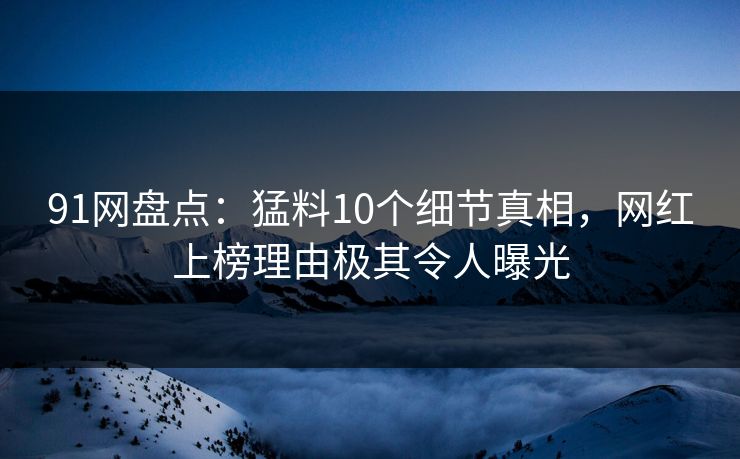 91网盘点：猛料10个细节真相，网红上榜理由极其令人曝光
