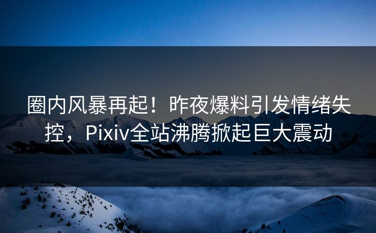 圈内风暴再起！昨夜爆料引发情绪失控，Pixiv全站沸腾掀起巨大震动