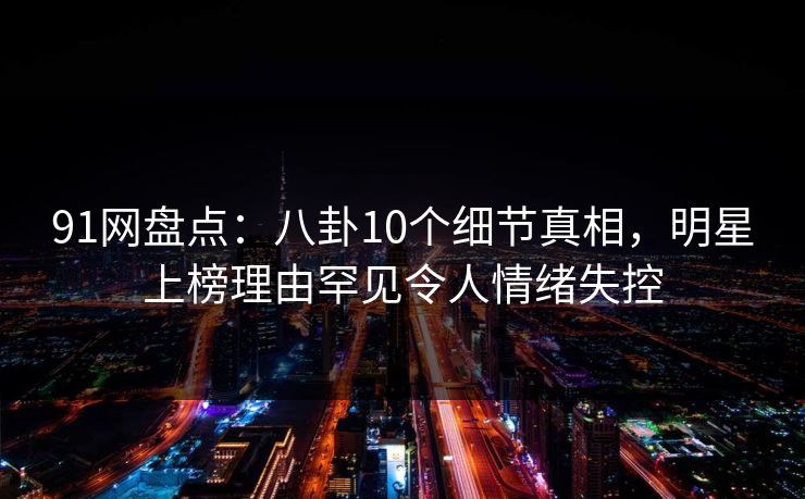 91网盘点：八卦10个细节真相，明星上榜理由罕见令人情绪失控