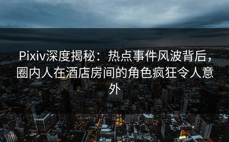 Pixiv深度揭秘：热点事件风波背后，圈内人在酒店房间的角色疯狂令人意外