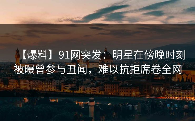 【爆料】91网突发：明星在傍晚时刻被曝曾参与丑闻，难以抗拒席卷全网