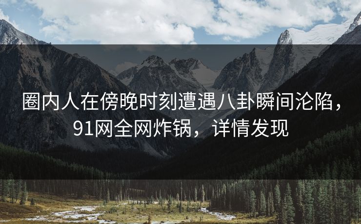 圈内人在傍晚时刻遭遇八卦瞬间沦陷，91网全网炸锅，详情发现