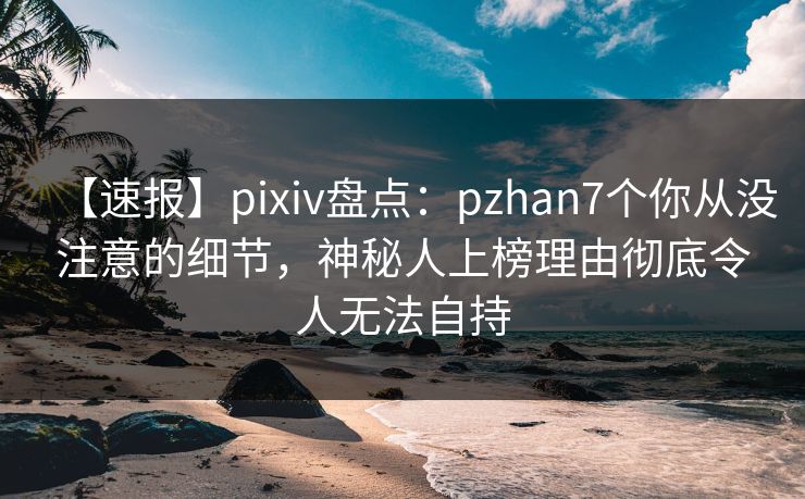 【速报】pixiv盘点：pzhan7个你从没注意的细节，神秘人上榜理由彻底令人无法自持