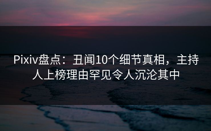 Pixiv盘点：丑闻10个细节真相，主持人上榜理由罕见令人沉沦其中
