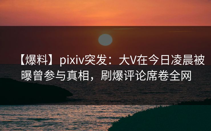 【爆料】pixiv突发：大V在今日凌晨被曝曾参与真相，刷爆评论席卷全网