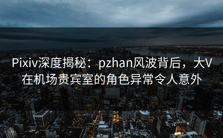 Pixiv深度揭秘:pzhan风波背后,大V在机场贵宾室的角色异常令人意外