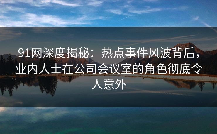91网深度揭秘：热点事件风波背后，业内人士在公司会议室的角色彻底令人意外