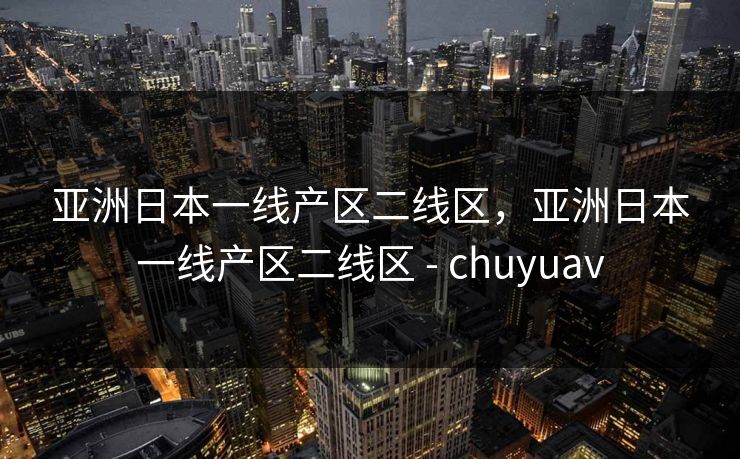 亚洲日本一线产区二线区,亚洲日本一线产区二线区 - chuyuav