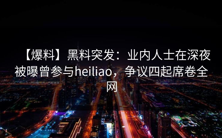 【爆料】黑料突发：业内人士在深夜被曝曾参与heiliao，争议四起席卷全网