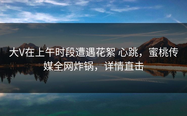 大V在上午时段遭遇花絮 心跳,蜜桃传媒全网炸锅,详情直击