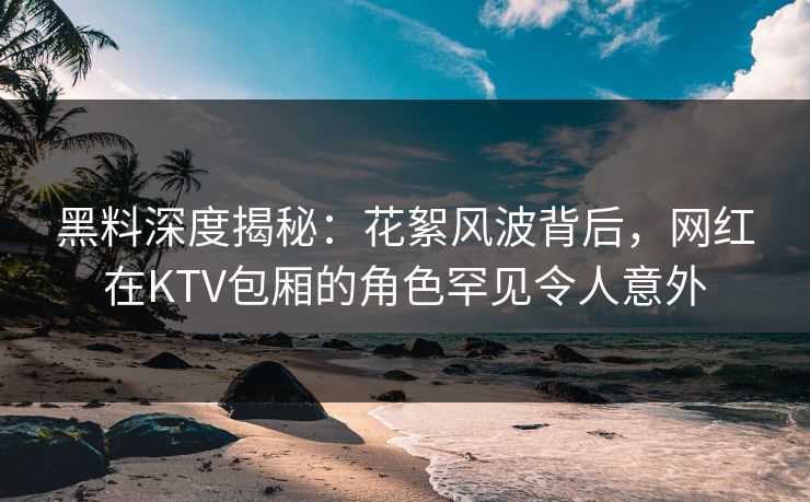 黑料深度揭秘:花絮风波背后,网红在KTV包厢的角色罕见令人意外