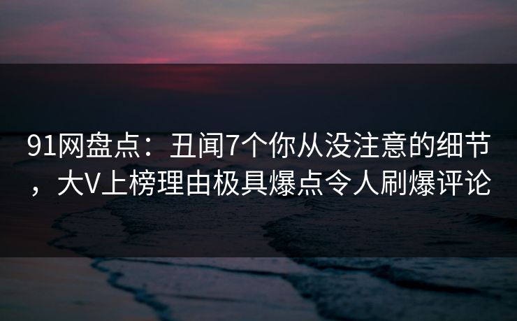 91网盘点：丑闻7个你从没注意的细节，大V上榜理由极具爆点令人刷爆评论
