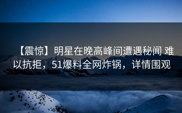 【震惊】明星在晚高峰间遭遇秘闻 难以抗拒，51爆料全网炸锅，详情围观