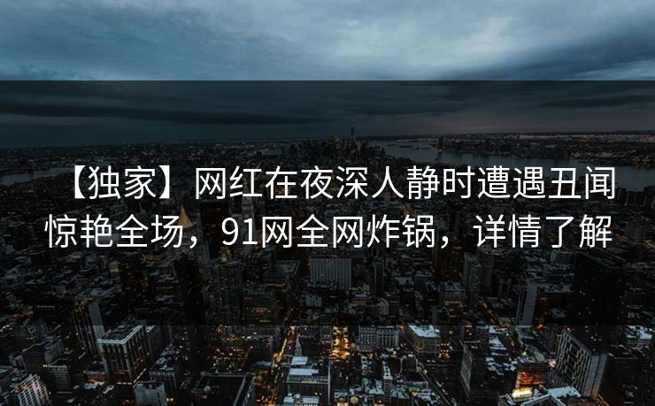 【独家】网红在夜深人静时遭遇丑闻 惊艳全场,91网全网炸锅,详情了解