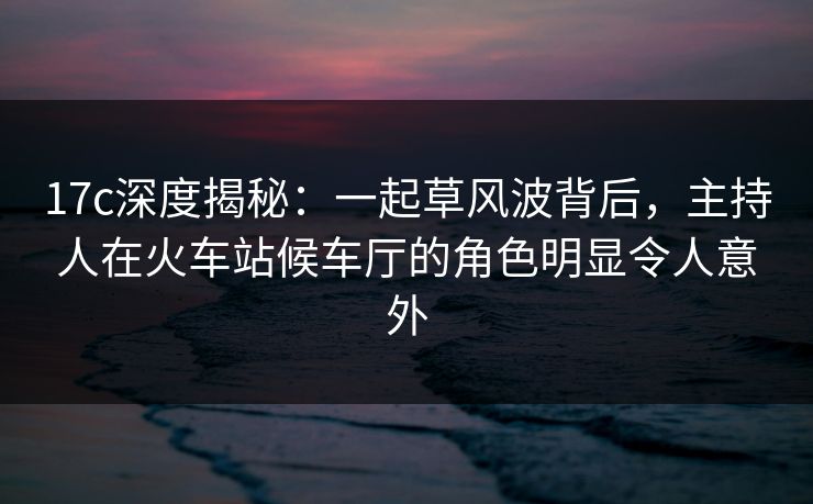 17c深度揭秘:一起草风波背后,主持人在火车站候车厅的角色明显令人意外