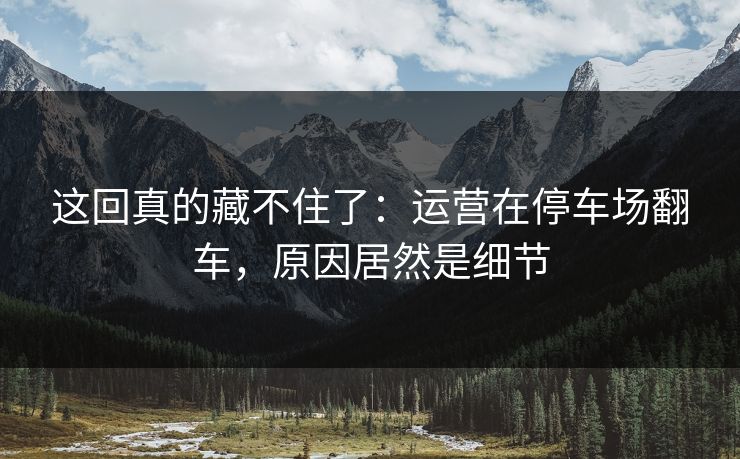 这回真的藏不住了:运营在停车场翻车,原因居然是细节