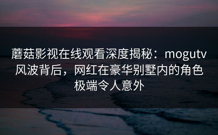 蘑菇影视在线观看深度揭秘：mogutv风波背后，网红在豪华别墅内的角色极端令人意外