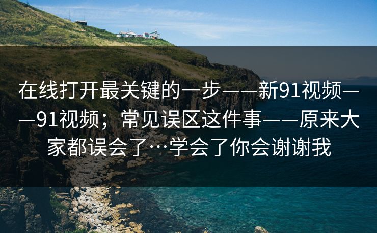 在线打开最关键的一步——新91视频——91视频;常见误区这件事——原来大家都误会了…学会了你会谢谢我 在线打开最关键的一步——新91视频——91视频;常见误区这件事——原来大家都误会了…学会了你会谢谢我