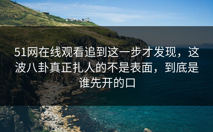 51网在线观看追到这一步才发现，这波八卦真正扎人的不是表面，到底是谁先开的口