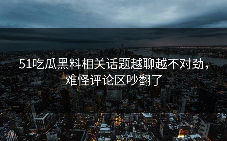 51吃瓜黑料相关话题越聊越不对劲，难怪评论区吵翻了