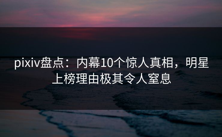 pixiv盘点：内幕10个惊人真相，明星上榜理由极其令人窒息