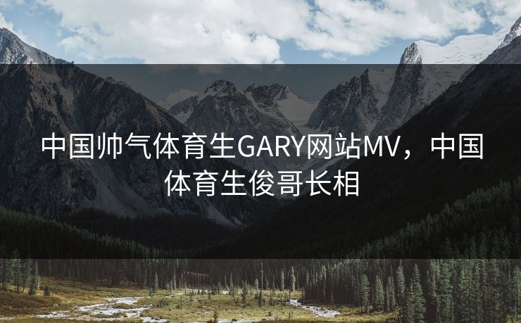 中国帅气体育生GARY网站MV，中国体育生俊哥长相
