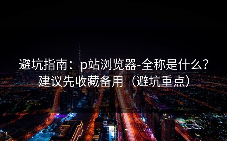 避坑指南：p站浏览器-全称是什么？建议先收藏备用（避坑重点）